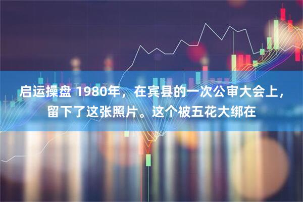 启运操盘 1980年,在宾县的一次公审大会上,留下了这张照片。这个被五花大绑在