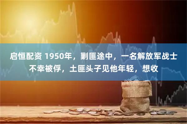 启恒配资 1950年，剿匪途中，一名解放军战士不幸被俘，土匪头子见他年轻，想收