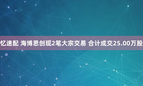 忆速配 海博思创现2笔大宗交易 合计成交25.00万股