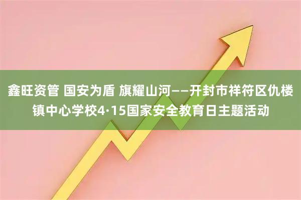 鑫旺资管 国安为盾 旗耀山河——开封市祥符区仇楼镇中心学校4·15国家安全教育日主题活动