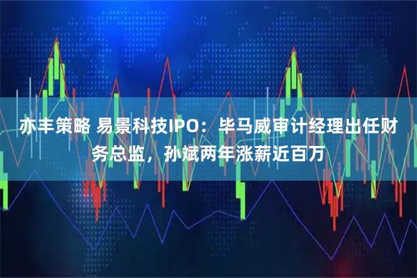 亦丰策略 易景科技IPO：毕马威审计经理出任财务总监，孙斌两年涨薪近百万