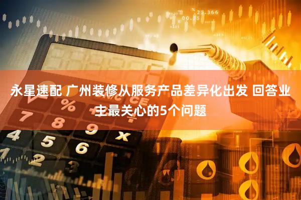 永星速配 广州装修从服务产品差异化出发 回答业主最关心的5个问题