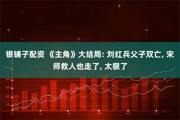 银铺子配资 《主角》大结局: 刘红兵父子双亡, 宋师救人也走了, 太狠了