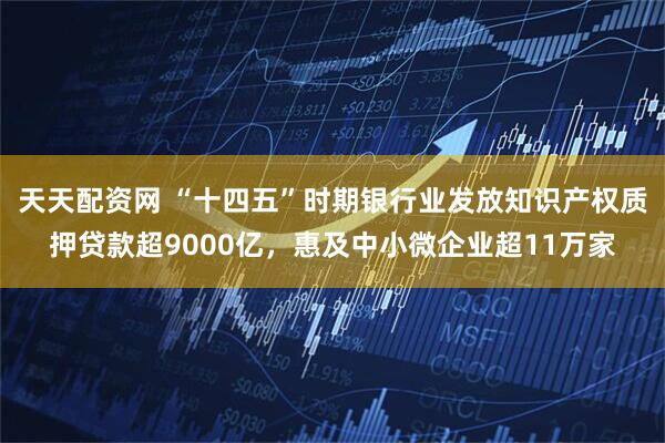 天天配资网 “十四五”时期银行业发放知识产权质押贷款超9000亿，惠及中小微企业超11万家