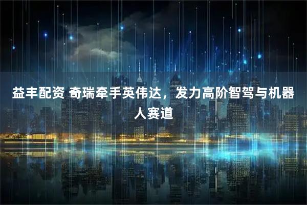 益丰配资 奇瑞牵手英伟达，发力高阶智驾与机器人赛道