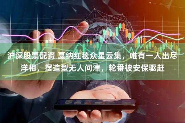 沪深股票配资 戛纳红毯众星云集，唯有一人出尽洋相，摆造型无人问津，轮番被安保驱赶